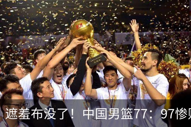 遮羞布没了！中国男篮77：97惨败日本二队，一味单打一点配合都没有